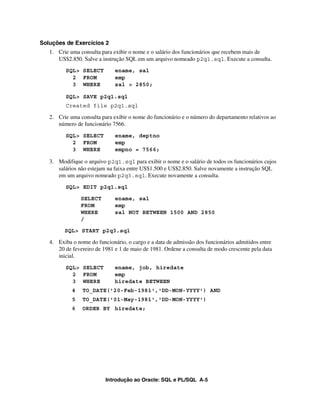 Soluções de Exercícios 2
   1. Crie uma consulta para exibir o nome e o salário dos funcionários que recebem mais de
      US$2.850. Salve a instrução SQL em um arquivo nomeado p2q1.sql. Execute a consulta.
         SQL> SELECT          ename, sal
           2 FROM             emp
           3 WHERE            sal > 2850;

         SQL> SAVE p2q1.sql
         Created file p2q1.sql

   2. Crie uma consulta para exibir o nome do funcionário e o número do departamento relativos ao
      número de funcionário 7566.
         SQL> SELECT          ename, deptno
           2 FROM             emp
           3 WHERE            empno = 7566;

   3. Modifique o arquivo p2q1.sql para exibir o nome e o salário de todos os funcionários cujos
      salários não estejam na faixa entre US$1.500 e US$2.850. Salve novamente a instrução SQL
      em um arquivo nomeado p2q3.sql. Execute novamente a consulta.
         SQL> EDIT p2q1.sql

                SELECT        ename, sal
                FROM          emp
                WHERE         sal NOT BETWEEN 1500 AND 2850
                /

         SQL> START p2q3.sql

   4. Exiba o nome do funcionário, o cargo e a data de admissão dos funcionários admitidos entre
      20 de fevereiro de 1981 e 1 de maio de 1981. Ordene a consulta de modo crescente pela data
      inicial.
         SQL> SELECT          ename, job, hiredate
           2 FROM             emp
           3 WHERE            hiredate BETWEEN
            4   TO_DATE('20-Feb-1981','DD-MON-YYYY') AND
            5   TO_DATE('01-May-1981','DD-MON-YYYY')
            6   ORDER BY hiredate;




                          Introdução ao Oracle: SQL e PL/SQL A-5
 