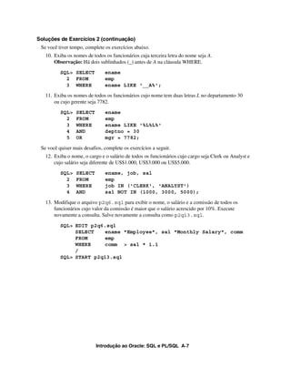 Soluções de Exercícios 2 (continuação)
 Se você tiver tempo, complete os exercícios abaixo.
   10. Exiba os nomes de todos os funcionários cuja terceira letra do nome seja A.
       Observação: Há dois sublinhados (_) antes de A na cláusula WHERE.
          SQL> SELECT          ename
            2 FROM             emp
            3 WHERE            ename LIKE '__A%';

   11. Exiba os nomes de todos os funcionários cujo nome tem duas letras L no departamento 30
       ou cujo gerente seja 7782.
          SQL>   SELECT        ename
            2    FROM          emp
            3    WHERE         ename LIKE '%L%L%'
            4    AND           deptno = 30
            5    OR            mgr = 7782;

 Se você quiser mais desafios, complete os exercícios a seguir.
   12. Exiba o nome, o cargo e o salário de todos os funcionários cujo cargo seja Clerk ou Analyst e
       cujo salário seja diferente de US$1.000, US$3.000 ou US$5.000.
          SQL>   SELECT        ename, job, sal
            2    FROM          emp
            3    WHERE         job IN ('CLERK', 'ANALYST')
            4    AND           sal NOT IN (1000, 3000, 5000);

   13. Modifique o arquivo p2q6.sql para exibir o nome, o salário e a comissão de todos os
       funcionários cujo valor da comissão é maior que o salário acrescido por 10%. Execute
       novamente a consulta. Salve novamente a consulta como p2q13.sql.
          SQL> EDIT p2q6.sql
               SELECT   ename "Employee", sal "Monthly Salary", comm
               FROM     emp
               WHERE    comm > sal * 1.1
               /
          SQL> START p2q13.sql




                           Introdução ao Oracle: SQL e PL/SQL A-7
 