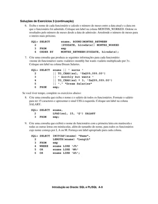 Soluções de Exercícios 3 (continuação)
   6. Exiba o nome de cada funcionário e calcule o número de meses entre a data atual e a data em
      que o funcionário foi admitido. Coloque um label na coluna MONTHS_WORKED. Ordene os
      resultados pelo número de meses desde a data de admissão. Arredonde o número de meses para
      o inteiro mais próximo.
        SQL> SELECT               ename, ROUND(MONTHS_BETWEEN
          2                       (SYSDATE, hiredate)) MONTHS_WORKED
          3 FROM                  emp
          4 ORDER BY              MONTHS_BETWEEN(SYSDATE, hiredate);

   7. Crie uma consulta que produza as seguintes informações para cada funcionário:
      <nome do funcionário> earns <salário> monthly but wants <salário multiplicado por 3>.
      Coloque um label na coluna Dream Salaries.
        SQL> SELECT        ename || ' earns '
          2                || TO_CHAR(sal, 'fm$99,999.00')
          3                || ' monthly but wants '
          4                || TO_CHAR(sal * 3, 'fm$99,999.00')
          5                || '.' "Dream Salaries"
          6 FROM           emp;

 Se você tiver tempo, complete os exercícios abaixo:
   8. Crie uma consulta que exiba o nome e o salário de todos os funcionários. Formate o salário
      para ter 15 caracteres e apresentar o sinal US$ à esquerda. Coloque um label na coluna
      SALARY.
        SQL> SELECT        ename,
          2                LPAD(sal, 15, '$') SALARY
          3 FROM           emp;

   9. Crie uma consulta que exibirá o nome do funcionário com a primeira letra em maiúscula e
      todas as outras letras em minúsculas, além do tamanho do nome, para todos os funcionários
      cujo nome começa por J, A ou M. Forneça um label apropriado para cada coluna.
        SQL>   SELECT      INITCAP(ename) "Name",
          2                LENGTH(ename) "Length"
          3    FROM        emp
          4    WHERE       ename LIKE 'J%'
          5    OR          ename LIKE 'M%'
          6    OR          ename LIKE 'A%';




                          Introdução ao Oracle: SQL e PL/SQL A-9
 