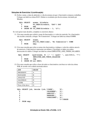 Soluções de Exercícios 3 (continuação)
   10. Exiba o nome, a data de admissão e o dia da semana em que o funcionário começou a trabalhar.
       Coloque um label na coluna DAY. Ordene os resultados por dia da semana, iniciando por
       Monday.
          SQL> SELECT          ename, hiredate,
            2                  TO_CHAR(hiredate, 'DAY') DAY
            3 FROM             emp
            4 ORDER BY         TO_CHAR(hiredate - 1, 'd');

 Se você quiser mais desafios, complete os exercícios abaixo:
   11. Crie uma consulta que exibirá o nome do funcionário e o valor da comissão. Se o funcionário
       não receber comissão, coloque "No Commission". Coloque um label na coluna COMM.
          SQL> SELECT          ename,
            2                  NVL(TO_CHAR(comm), 'No Commission') COMM
            3 FROM             emp;

   12. Crie uma consulta que exiba os nomes dos funcionários e indique o valor dos salários através
       de asteriscos. Cada asterisco representa cem dólares. Classifique os dados em ordem
       decrescente de salário. Coloque um label na coluna EMPLOYEE_AND_THEIR_SALARIES.

        SQL> SELECT  rpad(ename, 8) ||' '|| rpad(' ', sal/100+1, '*')
           2          EMPLOYEE_AND_THEIR_SALARIES
           3 FROM     emp
           4 ORDER BY sal DESC;

   13. Crie uma consulta que exiba a classe de todos os funcionários com base no valor da coluna
       JOB, de acordo com a tabela mostrada abaixo

        JOB                    GRADE
        PRESIDENT              A
        MANAGER                B
        ANALYST                C
        SALESMAN               D
        CLERK                  E
        None of the above      O

       SQL> SELECT job, decode (job,'CLERK',                        'E',
         2                          'SALESMAN',                     'D',
         3                          'ANALYST',                      'C',
         4                          'MANAGER',                      'B',
         5                          'PRESIDENT',                    'A',
         6                                                          '0')GRADE
         7 FROM emp;




                            Introdução ao Oracle: SQL e PL/SQL A-10
 