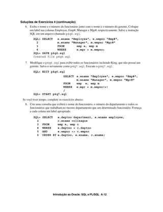 Soluções de Exercícios 4 (continuação)
   6. Exiba o nome e o número do funcionário junto com o nome e o número do gerente. Coloque
      um label nas colunas Employee, Emp#, Manager e Mgr#, respectivamente. Salve a instrução
      SQL em um arquivo chamado p4q6.sql.
         SQL> SELECT   e.ename "Employee", e.empno "Emp#",
           2           m.ename "Manager", m.empno "Mgr#"
           3           FROM       emp e, emp m
           4           WHERE      e.mgr = m.empno;
         SQL> SAVE p4q6.sql
         Created file p4q6.sql

   7. Modifique o p4q6.sql para exibir todos os funcionários incluindo King, que não possui um
      gerente. Salve-o novamente como p4q7.sql. Execute o p4q7.sql.
         SQL> EDIT p4q6.sql
                          SELECT e.ename               "Employee", e.empno "Emp#",
                                 m.ename               "Manager", m.empno "Mgr#"
                          FROM   emp e,                emp m
                          WHERE  e.mgr =               m.empno(+)
                          /
         SQL> START p4q7.sql
 Se você tiver tempo, complete os exercícios abaixo.
   8. Crie uma consulta que exibirá o nome do funcionário, o número do departamento e todos os
      funcionários que trabalham no mesmo departamento que um determinado funcionário. Forneça
      a cada coluna um label apropriado.
          SQL>   SELECT   e.deptno department, e.ename employee,
            2             c.ename colleague
            3    FROM     emp e, emp c
            4    WHERE    e.deptno = c.deptno
            5    AND      e.empno <> c.empno
            6    ORDER BY e.deptno, e.ename, c.ename;




                          Introdução ao Oracle: SQL e PL/SQL A-12
 