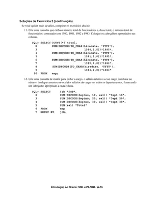 Soluções de Exercícios 5 (continuação)
 Se você quiser mais desafios, complete os exercícios abaixo:
   11. Crie uma consulta que exiba o número total de funcionários e, desse total, o número total de
       funcionários contratados em 1980, 1981, 1982 e 1983. Coloque os cabeçalhos apropriados nas
       colunas.
          SQL> SELECT COUNT(*) total,
            2         SUM(DECODE(TO_CHAR(hiredate, 'YYYY'),
            3                            1980,1,0))"1980",
            4         SUM(DECODE(TO_CHAR(hiredate, 'YYYY'),
            5                            1981,1,0))"1981",
            6         SUM(DECODE(TO_CHAR(hiredate, 'YYYY'),
            7                            1982,1,0))"1982",
            8         SUM(DECODE(TO_CHAR(hiredate, 'YYYY'),
            9                            1983,1,0))"1983"
           10 FROM    emp;

   12. Crie uma consulta de matriz para exibir o cargo, o salário relativo a esse cargo com base no
       número do departamento e o total dos salários do cargo em todos os departamentos, fornecendo
       um cabeçalho apropriado a cada coluna.
          SQL> SELECT             job "Job",
            2                     SUM(DECODE(deptno, 10, sal)) "Dept 10",
            3                     SUM(DECODE(deptno, 20, sal)) "Dept 20",
            4                     SUM(DECODE(deptno, 30, sal)) "Dept 30",
            5                     SUM(sal) "Total"
            6 FROM                emp
            7 GROUP BY            job;




                          Introdução ao Oracle: SQL e PL/SQL A-16
 