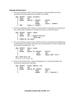 Soluções de Exercícios 6
   1. Crie uma consulta para exibir o nome do funcionário e a data de admissão de todos os
      funcionários do mesmo departamento que Blake. Exclua Blake.
         SQL>    SELECT       ename, hiredate
           2     FROM         emp
           3     WHERE        deptno = (SELECT               deptno
           4                            FROM                 emp
           5                            WHERE                ename = 'BLAKE')
           6     AND          ename != 'BLAKE';

   2. Crie uma consulta para exibir o número e o nome de todos os funcionários que recebem mais
      que o salário médio. Classifique os resultados, por salário, em ordem decrescente.
         SQL>    SELECT   empno, ename
           2     FROM     emp
           3     WHERE    sal > (SELECT AVG(sal)
           4                      FROM emp)
           5     ORDER BY sal DESC;

   3. Crie uma consulta que exibirá o nome e o número de todos os funcionários que trabalham em
      um departamento com qualquer funcionário cujo nome contenha um T. Salve a instrução SQL
      em um arquivo chamado p6q3.sql.
         SQL> SELECT          empno, ename
           2 FROM             emp
           3 WHERE            deptno IN (SELECT              deptno
           4                             FROM                emp
           5                             WHERE               ename LIKE '%T%');
         SQL> SAVE p6q3.sql
         Created file p6q3.sql

   4. Exiba o nome do funcionário, o número do departamento e o cargo do funcionário cuja
      localização do departamento seja Dallas.
         SQL> SELECT          ename, deptno, job
           2 FROM             emp
           3 WHERE            deptno IN (SELECT              deptno
           4                            FROM                 dept
           5                            WHERE                loc = 'DALLAS');




                          Introdução ao Oracle: SQL e PL/SQL A-17
 