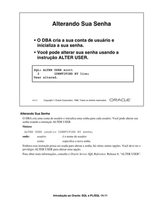 Alterando Sua Senha

            • O DBA cria a sua conta de usuário e
              inicializa a sua senha.
            • Você pode alterar sua senha usando a
              instrução ALTER USER.

            SQL> ALTER USER scott
              2        IDENTIFIED BY lion;
            User altered.




           14-11    Copyright  Oracle Corporation, 1999. Todos os direitos reservados.




Alterando Sua Senha
 O DBA cria uma conta de usuário e inicializa uma senha para cada usuário. Você pode alterar sua
 senha usando a instrução ALTER USER.
 Sintaxe
  ALTER USER usuário IDENTIFIED BY senha;
 onde:         usuário                 é o nome do usuário
               senha                    especifica a nova senha
 Embora essa instrução possa ser usada para alterar a senha, há várias outras opções. Você deve ter o
 privilégio ALTER USER para alterar uma opção.
 Para obter mais informações, consulte o Oracle Server SQL Reference, Release 8, "ALTER USER".




                              Introdução ao Oracle: SQL e PL/SQL 14-11
 