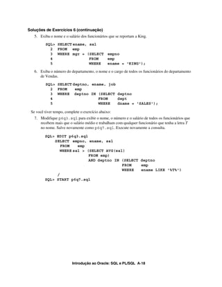 Soluções de Exercícios 6 (continuação)
   5. Exiba o nome e o salário dos funcionários que se reportam a King.
         SQL> SELECT ename, sal
           2 FROM emp
           3 WHERE mgr = (SELECT empno
           4                FROM  emp
           5                WHERE ename = 'KING');

   6. Exiba o número do departamento, o nome e o cargo de todos os funcionários do departamento
      de Vendas.
         SQL> SELECT deptno, ename, job
           2 FROM     emp
           3 WHERE deptno IN (SELECT deptno
           4                    FROM    dept
           5                    WHERE   dname = 'SALES');

 Se você tiver tempo, complete o exercício abaixo:
   7. Modifique p6q3.sql para exibir o nome, o número e o salário de todos os funcionários que
      recebem mais que o salário médio e trabalham com qualquer funcionário que tenha a letra T
      no nome. Salve novamente como p6q7.sql. Execute novamente a consulta.

         SQL> EDIT p6q3.sql
             SELECT empno, ename, sal
                FROM   emp
               WHERE sal > (SELECT AVG(sal)
                            FROM emp)
                            AND deptno IN (SELECT deptno
                                          FROM    emp
                                          WHERE   ename LIKE '%T%')
              /
         SQL> START p6q7.sql




                          Introdução ao Oracle: SQL e PL/SQL A-18
 