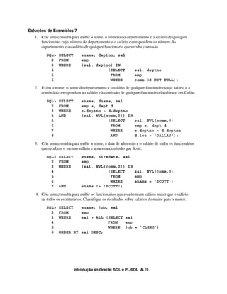 Soluções de Exercícios 7
   1. Crie uma consulta para exibir o nome, o número do departamento e o salário de qualquer
      funcionário cujo número do departamento e o salário correspondem ao número do
      departamento e ao salário de qualquer funcionário que receba comissão.
          SQL> SELECT         ename, deptno, sal
            2 FROM            emp
            3 WHERE           (sal, deptno) IN
            4                            (SELECT               sal, deptno
            5                             FROM                 emp
            6                             WHERE                comm IS NOT NULL);

   2. Exiba o nome, o nome do departamento e o salário de qualquer funcionário cujo salário e a
      comissão correspondam ao salário e à comissão de qualquer funcionário localizado em Dallas.
          SQL>   SELECT       ename, dname, sal
            2    FROM         emp e, dept d
            3    WHERE        e.deptno = d.deptno
            4    AND          (sal, NVL(comm,0)) IN
            5                            (SELECT               sal, NVL(comm,0)
            6                             FROM                 emp e, dept d
            7                             WHERE                e.deptno = d.deptno
            8                             AND                  d.loc = 'DALLAS');

   3. Crie uma consulta para exibir o nome, a data de admissão e o salário de todos os funcionários
      que recebem o mesmo salário e a mesma comissão que Scott.
          SQL>   SELECT       ename, hiredate, sal
            2    FROM         emp
            3    WHERE        (sal, NVL(comm,0)) IN
            4                            (SELECT    sal, NVL(comm,0)
            5                             FROM      emp
            6                             WHERE     ename = 'SCOTT')
            7    AND          ename != 'SCOTT';

   4. Crie uma consulta para exibir os funcionários que recebem um salário maior que o salário
      de todos os escriturários. Classifique os resultados sobre salários do maior para o menor.
          SQL>   SELECT   ename, job, sal
            2    FROM     emp
            3    WHERE    sal > ALL (SELECT sal
            4                        FROM   emp
            5                        WHERE job = 'CLERK')
            6    ORDER BY sal DESC;




                          Introdução ao Oracle: SQL e PL/SQL A-19
 