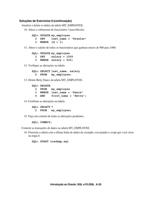 Soluções de Exercícios 9 (continuação)
 Atualize e delete os dados da tabela MY_EMPLOYEE.
   10. Altere o sobrenome do funcionário 3 para Drexler.
          SQL> UPDATE my_employee
            2 SET     last_name = 'Drexler'
            3 WHERE id = 3;

   11. Altere o salário de todos os funcionários que ganham menos de 900 para 1000.
          SQL> UPDATE my_employee
            2 SET     salary = 1000
            3 WHERE salary < 900;

   12. Verifique as alterações na tabela.
          SQL> SELECT last_name, salary
            2 FROM    my_employee;

   13. Delete Betty Dancs da tabela MY_EMPLOYEE.
          SQL>   DELETE
            2    FROM   my_employee
            3    WHERE last_name = 'Dancs'
            4    AND    first_name = 'Betty';

   14. Confirme as alterações na tabela.
          SQL> SELECT *
            2 FROM    my_employee;

   15. Faça um commit de todas as alterações pendentes.

          SQL> COMMIT;

 Controle as transações de dados na tabela MY_EMPLOYEE.
   16. Preencha a tabela com a última linha de dados de exemplo, executando o script que você criou
       na etapa 6.
          SQL> START loademp.sql




                           Introdução ao Oracle: SQL e PL/SQL A-25
 