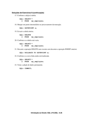 Soluções de Exercícios 9 (continuação)
   17. Confirme a adição à tabela.
          SQL> SELECT *
            2 FROM    my_employee;

   18. Marque um ponto intermediário no processamento da transação.
          SQL> SAVEPOINT a;

   19. Esvazie a tabela inteira.
          SQL> DELETE
            2 FROM    my_employee;

   20. Confirme se a tabela está vazia.
          SQL> SELECT *
            2 FROM    my_employee;

   21. Descarte a operação DELETE mais recente sem descartar a operação INSERT anterior.
          SQL> ROLLBACK TO SAVEPOINT a;

   22. Confirme se a nova linha ainda está inalterada.
          SQL> SELECT *
            2 FROM    my_employee;

   23. Torne a adição de dados permanente.
          SQL> COMMIT;




                           Introdução ao Oracle: SQL e PL/SQL A-26
 