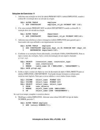 Soluções de Exercícios 11
   1. Adicione uma restrição no nível de tabela PRIMARY KEY à tabela EMPLOYEE, usando a
      coluna ID. A restrição deve ser ativada na criação.
          SQL> ALTER TABLE                    employee
            2 ADD CONSTRAINT                  employee_id_pk PRIMARY KEY (id);

   2. Crie uma restrição PRIMARY KEY na tabela DEPARTMENT usando a coluna ID. A
      restrição deve ser ativada na criação.
          SQL> ALTER TABLE                    department
            2 ADD CONSTRAINT                  department_id_pk PRIMARY KEY(id);

   3. Adicione uma referência à chave estrangeira à tabela EMPLOYEE para garantir que o
      funcionário não seja atribuído a um departamento inexistente.
          SQL> ALTER TABLE    employee
            2 ADD CONSTRAINT employee_dept_id_fk FOREIGN KEY (dept_id)
            3      REFERENCES department(id);

   4. Confirme se as restrições foram adicionadas, consultando USER_CONSTRAINTS. Note os
      tipos e nomes das restrições. Salve o texto da instrução em um arquivo chamado
      p11q4.sql.

          SQL>   SELECT   constraint_name, constraint_type
            2    FROM     user_constraints
            3    WHERE    table_name IN ('EMPLOYEE', 'DEPARTMENT');
          SQL>   SAVE p11q4.sql

   5. Exiba os tipos e nomes de objeto na view do dicionário de dados USER_OBJECTS para as
      tabelas EMPLOYEE e DEPARTMENT. Você pode desejar formatar as colunas para
      torná-las mais legíveis. Note que as novas tabelas e o novo índice foram criados.
          SQL>   COLUMN       object_name FORMAT A30
          SQL>   COLUMN       object_type FORMAT A30
          SQL>   SELECT       object_name, object_type
            2    FROM         user_objects
            3    WHERE        object_name LIKE 'EMPLOYEE%'
            4    OR           object_name LIKE 'DEPARTMENT%';

 Se você tiver tempo, complete o exercício abaixo:
   6. Modifique a tabela EMPLOYEE. Adicione uma coluna SALARY do tipo de dados
      NUMBER, precisão 7.
          SQL> ALTER TABLE employee
            2 ADD (salary NUMBER(7));




                          Introdução ao Oracle: SQL e PL/SQL A-30
 
