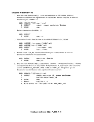 Soluções de Exercícios 12
   1. Crie uma view chamada EMP_VU com base no número de funcionários, nome dos
      funcionários e número dos departamentos da tabela EMP. Altere o cabeçalho do nome do
      funcionário para EMPLOYEE.
         SQL> CREATE VIEW emp_vu AS
           2 SELECT       empno, ename employee, deptno
           3 FROM         emp;

   2. Exiba o conteúdo da view EMP_VU.

         SQL> SELECT             *
           2 FROM                emp_vu;

   3. Selecione o texto e o nome da view no dicionário de dados USER_VIEWS.

         SQL>   COLUMN view_name FORMAT A30
         SQL>   COLUMN text FORMAT A50
         SQL>   SELECT      view_name, text
           2    FROM        user_views;

   4. Usando a view EMP_VU, informe uma consulta para exibir os nomes de todos os
      funcionários e números dos departamentos.

         SQL> SELECT             employee, deptno
           2 FROM                emp_vu;

   5. Crie uma view chamada DEPT20 que contenha o número e o nome do funcionário e o número
      do departamento de todos os funcionários do departamento 20. Coloque um label nas colunas
      da view EMPLOYEE_ID, EMPLOYEE e DEPARTMENT_ID. Não permita que um
      funcionário seja reatribuído a outro departamento através da view.
         SQL>   CREATE VIEW dept20 AS
           2    SELECT      empno employee_id, ename employee,
           3                deptno department_id
           4    FROM        emp
           5    WHERE       deptno = 20
           6    WITH CHECK OPTION CONSTRAINT emp_dept_20;




                         Introdução ao Oracle: SQL e PL/SQL A-31
 