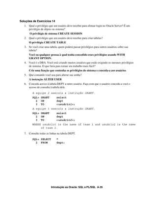 Soluções de Exercícios 14
   1. Qual o privilégio que um usuário deve receber para efetuar login no Oracle Server? É um
      privilégio de objeto ou sistema?
       O privilégio de sistema CREATE SESSION
   2. Qual o privilégio que um usuário deve receber para criar tabelas?
       O privilégio CREATE TABLE
   3. Se você criar uma tabela, quem poderá passar privilégios para outros usuários sobre sua
      tabela?
       Você ou qualquer pessoa à qual tenha concedido esses privilégios usando WITH
       GRANT OPTION.
   4. Você é o DBA. Você está criando muitos usuários que estão exigindo os mesmos privilégios
      de sistema. O que faria para tornar seu trabalho mais fácil?
       Crie uma função que contenha os privilégios do sistema e conceda-a aos usuários
   5. Que comando você usa para alterar sua senha?
       A instrução ALTER USER
   6. Conceda acesso à tabela DEPT a outro usuário. Faça com que o usuário conceda a você o
      acesso de consulta à tabela dele.

          A equipe 2 executa a instrução GRANT.
          SQL> GRANT          select
            2 ON              dept
            3 TO              <usuário1>;
          A equipe 1 executa a instrução GRANT.
          SQL> GRANT          select
            2 ON              dept
            3 TO              <usuário2>;
          WHERE usuário1 is the name of team 1 and usuário2 is the name
               of team 2.

   7. Consulte todas as linhas na tabela DEPT.
          SQL> SELECT         *
            2 FROM            dept;




                          Introdução ao Oracle: SQL e PL/SQL A-35
 