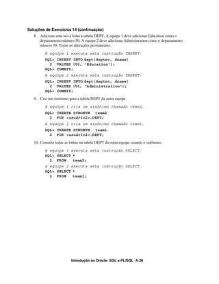 Soluções de Exercícios 14 (continuação)
   8. Adicione uma nova linha à tabela DEPT. A equipe 1 deve adicionar Education como o
      departamento número 50. A equipe 2 deve adicionar Administration como o departamento
      número 50. Torne as alterações permanentes.

         A equipe 1 executa esta instrução INSERT.
         SQL> INSERT INTO dept(deptno, dname)
           2 VALUES (50, 'Education');
         SQL> COMMIT;
         A equipe 2 executa esta instrução INSERT.
         SQL> INSERT INTO dept(deptno, dname)
           2 VALUES (50, 'Administration');
         SQL> COMMIT;

   9. Crie um sinônimo para a tabela DEPT da outra equipe.
         A equipe 1 cria um sinônimo chamado team2.
         SQL> CREATE SYNONYM team2
           2 FOR <usuário2>.DEPT;
         A equipe 2 cria um sinônimo chamado team1.
         SQL> CREATE SYNONYM team1
           2 FOR <usuário1>.DEPT;

   10. Consulte todas as linhas na tabela DEPT da outra equipe, usando o sinônimo.

         A equipe 1 executa esta instrução SELECT.
         SQL> SELECT *
           2 FROM    team2;
         A equipe 2 executa esta instrução SELECT.
         SQL> SELECT *
           2 FROM    team1;




                         Introdução ao Oracle: SQL e PL/SQL A-36
 