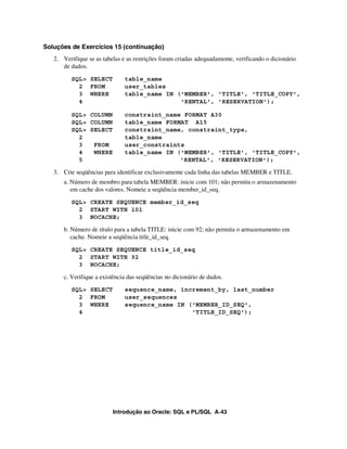 Soluções de Exercícios 15 (continuação)
   2. Verifique se as tabelas e as restrições foram criadas adequadamente, verificando o dicionário
      de dados.
          SQL> SELECT          table_name
            2 FROM             user_tables
            3 WHERE            table_name IN ('MEMBER', 'TITLE', 'TITLE_COPY',
            4                                 'RENTAL', 'RESERVATION');

          SQL> COLUMN          constraint_name FORMAT A30
          SQL> COLUMN          table_name FORMAT A15
          SQL> SELECT          constraint_name, constraint_type,
            2                  table_name
            3   FROM           user_constraints
            4   WHERE          table_name IN ('MEMBER', 'TITLE', 'TITLE_COPY',
            5                                 'RENTAL', 'RESERVATION');

   3. Crie seqüências para identificar exclusivamente cada linha das tabelas MEMBER e TITLE.
       a. Número de membro para tabela MEMBER: inicie com 101; não permita o armazenamento
          em cache dos valores. Nomeie a seqüência member_id_seq.
          SQL> CREATE SEQUENCE member_id_seq
            2 START WITH 101
            3 NOCACHE;

       b. Número de título para a tabela TITLE: inicie com 92; não permita o armazenamento em
          cache. Nomeie a seqüência title_id_seq.
          SQL> CREATE SEQUENCE title_id_seq
            2 START WITH 92
            3 NOCACHE;

       c. Verifique a existência das seqüências no dicionário de dados.
          SQL> SELECT          sequence_name, increment_by, last_number
            2 FROM             user_sequences
            3 WHERE            sequence_name IN ('MEMBER_ID_SEQ',
            4                                    'TITLE_ID_SEQ');




                          Introdução ao Oracle: SQL e PL/SQL A-43
 