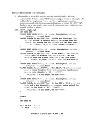 Soluções de Exercícios 15 (continuação)
   4. Adicione dados às tabelas. Crie um script para cada conjunto de dados a adicionar.
       a. Adicione títulos de filmes à tabela TITLE. Crie um script para fornecer as informações sobre
          os filmes. Salve o script como p15q4a.sql. Use as seqüências para identificar
          exclusivamente cada título. Informe as datas de lançamento no formato DD-MON-YYYY.
          Lembre-se que as aspas simples em um campo de caracteres devem ser tratadas de forma
          especial. Verifique as adições.
    SQL> EDIT p15q4a.sql
        SET ECHO OFF
        INSERT INTO title(title_id, title, description, rating,
               category, release_date)
        VALUES (title_id_seq.NEXTVAL, 'Willie and Christmas Too',
             'All of Willie''s friends make a Christmas list for
              Santa, but Willie has yet to add his own wish list.',
                 'G', 'CHILD', TO_DATE('05-OCT-1995','DD-MON-YYYY')
         /
         INSERT INTO title(title_id , title, description, rating,
                category, release_date)
         VALUES (title_id_seq.NEXTVAL, 'Alien Again', 'Yet another
              installment of science fiction history. Can the
              heroine save the planet from the alien life form?',
              'R', 'SCIFI', TO_DATE( '19-MAY-1995','DD-MON-YYYY'))
         /
         INSERT INTO title(title_id, title, description, rating,
                category, release_date)
         VALUES (title_id_seq.NEXTVAL, 'The Glob', 'A meteor crashes
              near a small American town and unleashes carnivorous
              goo in this classic.', 'NR', 'SCIFI',
                 TO_DATE( '12-AUG-1995','DD-MON-YYYY'))
         /
         INSERT INTO title(title_id, title, description, rating,
                category, release_date)
         VALUES (title_id_seq.NEXTVAL, 'My Day Off', 'With a little
              luck and a lot ingenuity, a teenager skips school for
              a day in New York.', 'PG', 'COMEDY',
                    TO_DATE( '12-JUL-1995','DD-MON-YYYY'))
         /
         ...
         COMMIT
         /
         SET ECHO ON

         SQL> SELECT          title
           2 FROM             title;


                          Introdução ao Oracle: SQL e PL/SQL A-44
 
