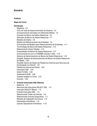 Sumário


Prefácio

Mapa de Curso

Introdução
    Objetivos I-2
    Ciclo de Vida de Desenvolvimento do Sistema I-3
    Armazenamento de Dados em Diferentes Mídias I-5
    Conceito de Banco de Dados Relacional I-6
    Definição de Banco de Dados Relacional I-7
    Modelos de Dados I-8
    Modelo de Relacionamento de Entidades I-9
    Convenções de Modelo para Relacionamento de Entidades I-11
    Terminologia de Banco de Dados Relacional I-13
    Relacionando Várias Tabelas I-15
    Propriedades de Banco de Dados Relacional I-17
    Comunicando-se com um RDBMS Usando o SQL I-18
    Sistema de Gerenciamento de Banco de Dados Relacional I-19
    Oracle8: Sistema de Gerenciamento de Banco de Dados Relacional
    de Objeto I-20
    Oracle8i: Banco de Dados de Plataforma Internet para Recursos de
    Computação na Internet I-21
    Plataforma Internet da Oracle I-23
    Instruções SQL I-24
    Sobre PL/SQL I-25
    Ambiente PL/SQL I-26
    Tabelas Usadas no Curso I-27
    Sumário I-28

1   Criando Instruções SQL Básicas
    Objetivos 1-2
    Recursos das Instruções SELECT SQL 1-3
    Instrução SELECT Básica 1-4
    Criando Instruções SQL 1-5
    Selecionando Todas as Colunas 1-6
    Selecionando Colunas Específicas 1-7
    Defaults de Cabeçalho de Coluna 1-8
    Expressões Aritméticas 1-9
    Usando Operadores Aritméticos 1-10




                                         iii
 