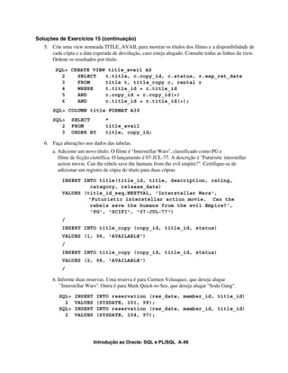 Soluções de Exercícios 15 (continuação)
   5. Crie uma view nomeada TITLE_AVAIL para mostrar os títulos dos filmes e a disponibilidade de
      cada cópia e a data esperada de devolução, caso esteja alugado. Consulte todas as linhas da view.
      Ordene os resultados por título.
        SQL> CREATE VIEW title_avail AS
          2    SELECT   t.title, c.copy_id, c.status, r.exp_ret_date
          3    FROM     title t, title_copy c, rental r
          4    WHERE    t.title_id = c.title_id
          5    AND      c.copy_id = r.copy_id(+)
          6    AND      c.title_id = r.title_id(+);
       SQL> COLUMN title FORMAT A30
       SQL>      SELECT         *
          2      FROM           title_avail
          3      ORDER BY       title, copy_id;

   6. Faça alterações nos dados das tabelas.
       a. Adicione um novo título. O filme é "Interstellar Wars", classificado como PG e
          filme de ficção científica. O lançamento é 07-JUL-77. A descrição é "Futuristic interstellar
          action movie. Can the rebels save the humans from the evil empire?" Certifique-se de
          adicionar um registro de cópia do título para duas cópias.
           INSERT INTO title(title_id, title, description, rating,
                    category, release_date)
           VALUES (title_id_seq.NEXTVAL, 'Interstellar Wars',
                   'Futuristic interstellar action movie. Can the
                    rebels save the humans from the evil Empire?',
                    'PG', 'SCIFI', '07-JUL-77')
           /
           INSERT INTO title_copy (copy_id, title_id, status)
           VALUES (1, 98, 'AVAILABLE')
           /
           INSERT INTO title_copy (copy_id, title_id, status)
           VALUES (2, 98, 'AVAILABLE')
           /

       b. Informe duas reservas. Uma reserva é para Carmen Velasquez, que deseja alugar
           "Interstellar Wars". Outra é para Mark Quick-to-See, que deseja alugar "Soda Gang".
          SQL>    INSERT    INTO reservation (res_date, member_id, title_id)
            2     VALUES    (SYSDATE, 101, 98);
          SQL>    INSERT    INTO reservation (res_date, member_id, title_id)
            2     VALUES    (SYSDATE, 104, 97);




                           Introdução ao Oracle: SQL e PL/SQL A-49
 
