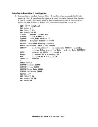 Soluções de Exercícios 15 (continuação)
   8. Crie um relatório intitulado Customer History Report. Esse relatório conterá o histórico de
      aluguel de vídeos de cada cliente. Certifique-se de incluir o nome do cliente, o filme alugado,
      as datas de retirada e duração dos aluguéis. Some o número de aluguéis de todos os clientes
      durante o período do relatório. Salve o script em um arquivo nomeado p15q8.sql.
          SQL> EDIT p15q8.sql
          SET ECHO OFF
          SET VERIFY OFF
          SET PAGESIZE 30
          COLUMN   member FORMAT A17
          COLUMN   title FORMAT A25
          COLUMN   book_date FORMAT A9
          COLUMN   duration FORMAT 9999999
          TTITLE 'Customer History Report'
          BREAK ON member SKIP 1 ON REPORT
          SELECT      m.first_name||' '||m.last_name MEMBER, t.title,
                      r.book_date, r.act_ret_date - r.book_date DURATION
          FROM        member m, title t, rental r
          WHERE       r.member_id = m.member_id
          AND         r.title_id = t.title_id
          ORDER BY    member
          /
          CLEAR BREAK
          COLUMN member CLEAR
          COLUMN title CLEAR
          COLUMN book_date CLEAR
          COLUMN duration CLEAR
          TTITLE OFF
          SET VERIFY ON
          SET PAGESIZE 24
          SET ECHO ON




                          Introdução ao Oracle: SQL e PL/SQL A-52
 