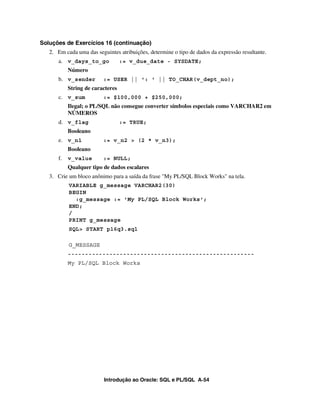 Soluções de Exercícios 16 (continuação)
   2. Em cada uma das seguintes atribuições, determine o tipo de dados da expressão resultante.
      a. v_days_to_go             := v_due_date - SYSDATE;
           Número
      b. v_sender        := USER || ': ' || TO_CHAR(v_dept_no);
           String de caracteres
      c. v_sum           := $100,000 + $250,000;
           Ilegal; o PL/SQL não consegue converter símbolos especiais como VARCHAR2 em
           NÚMEROS
      d. v_flag                   := TRUE;
           Booleano
      e. v_n1            := v_n2 > (2 * v_n3);
           Booleano
      f.   v_value       := NULL;
           Qualquer tipo de dados escalares
   3. Crie um bloco anônimo para a saída da frase "My PL/SQL Block Works" na tela.
           VARIABLE g_message VARCHAR2(30)
           BEGIN
             :g_message := 'My PL/SQL Block Works';
           END;
           /
           PRINT g_message
           SQL> START p16q3.sql

           G_MESSAGE
           ------------------------------------------------------
           My PL/SQL Block Works




                          Introdução ao Oracle: SQL e PL/SQL A-54
 