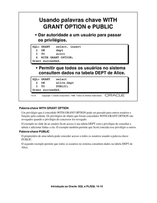Usando palavras chave WITH
                   GRANT OPTION e PUBLIC
             • Dar autoridade a um usuário para passar
               os privilégios.
          SQL> GRANT   select, insert
            2 ON       dept
            3 TO       scott
            4 WITH GRANT OPTION;
          Grant succeeded.

                 • Permitir que todos os usuários no sistema
                   consultem dados na tabela DEPT de Alice.
          SQL> GRANT   select
            2 ON       alice.dept
            3 TO       PUBLIC;
          Grant succeeded.
         14-15     Copyright  Oracle Corporation, 1999. Todos os direitos reservados.




Palavra-chave WITH GRANT OPTION
 Um privilégio que é concedido WITH GRANT OPTION pode ser passado para outros usuários e
 funções pelo cedente. Os privilégios de objeto que foram concedidos WITH GRANT OPTION são
 revogados quando o privilégio do concessor for revogado.
 O exemplo no slide dá ao usuário Scott acesso à sua tabela DEPT com o privilégio de consultar a
 tabela e adicionar linhas a ela. O exemplo também permite que Scott conceda esse privilégio a outros.
Palavra-chave PUBLIC
 O proprietário de uma tabela pode conceder acesso a todos os usuários usando a palavra-chave
 PUBLIC.
 O segundo exemplo permite que todos os usuários no sistema consultem dados na tabela DEPT de
 Alice.




                             Introdução ao Oracle: SQL e PL/SQL 14-15
 