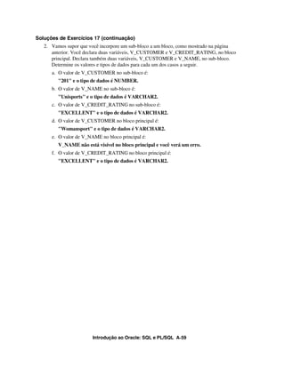 Soluções de Exercícios 17 (continuação)
   2. Vamos supor que você incorpore um sub-bloco a um bloco, como mostrado na página
      anterior. Você declara duas variáveis, V_CUSTOMER e V_CREDIT_RATING, no bloco
      principal. Declara também duas variáveis, V_CUSTOMER e V_NAME, no sub-bloco.
      Determine os valores e tipos de dados para cada um dos casos a seguir.
      a. O valor de V_CUSTOMER no sub-bloco é:
         "201" e o tipo de dados é NUMBER.
      b. O valor de V_NAME no sub-bloco é:
         "Unisports" e o tipo de dados é VARCHAR2.
      c. O valor de V_CREDIT_RATING no sub-bloco é:
         "EXCELLENT" e o tipo de dados é VARCHAR2.
      d. O valor de V_CUSTOMER no bloco principal é:
         "Womansport" e o tipo de dados é VARCHAR2.
      e. O valor de V_NAME no bloco principal é:
         V_NAME não está visível no bloco principal e você verá um erro.
      f. O valor de V_CREDIT_RATING no bloco principal é:
         "EXCELLENT" e o tipo de dados é VARCHAR2.




                        Introdução ao Oracle: SQL e PL/SQL A-59
 