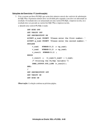 Soluções de Exercícios 17 (continuação)
   3. Crie e execute um bloco PL/SQL que aceite dois números através das variáveis de substituição
      do SQL*Plus. O primeiro número deve ser dividido pelo segundo e este deve ser adicionado ao
      resultado. O resultado deve ser armazenado em uma variável PL/SQL e impresso na tela, ou o
      resultado deve ser gravado na variável do SQL*Plus e impresso na tela.
      a. Quando uma variável PL/SQL é usada:

                  SET ECHO OFF
                  SET VERIFY OFF
                  SET SERVEROUTPUT ON
                  ACCEPT p_num1 PROMPT 'Please enter the first number: '
                  ACCEPT p_num2 PROMPT 'Please enter the second number: '
                  DECLARE
                         v_num1       NUMBER(9,2) := &p_num1;
                         v_num2       NUMBER(9,2) := &p_num2;
                         v_result      NUMBER(9,2) ;
                  BEGIN
                         v_result :=        (v_num1/v_num2) + v_num2;
                         /* Printing the PL/SQL variable */
                         DBMS_OUTPUT.PUT_LINE (v_result);
                  END;
                  /
                  SET SERVEROUTPUT OFF
                  SET VERIFY ON
                  SET ECHO ON


      Observação: A solução continua na próxima página.




                         Introdução ao Oracle: SQL e PL/SQL A-60
 