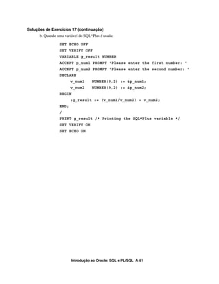 Soluções de Exercícios 17 (continuação)
      b. Quando uma variável do SQL*Plus é usada:

                 SET ECHO OFF
                 SET VERIFY OFF
                 VARIABLE g_result NUMBER
                 ACCEPT p_num1 PROMPT 'Please enter the first number: '
                 ACCEPT p_num2 PROMPT 'Please enter the second number: '
                 DECLARE
                        v_num1      NUMBER(9,2) := &p_num1;
                        v_num2      NUMBER(9,2) := &p_num2;
                 BEGIN
                        :g_result := (v_num1/v_num2) + v_num2;
                 END;
                 /
                 PRINT g_result /* Printing the SQL*Plus variable */
                 SET VERIFY ON
                 SET ECHO ON




                        Introdução ao Oracle: SQL e PL/SQL A-61
 