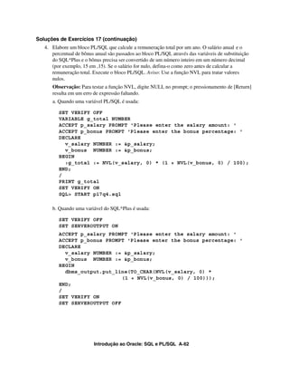 Soluções de Exercícios 17 (continuação)
   4. Elabore um bloco PL/SQL que calcule a remuneração total por um ano. O salário anual e o
      percentual de bônus anual são passados ao bloco PL/SQL através das variáveis de substituição
      do SQL*Plus e o bônus precisa ser convertido de um número inteiro em um número decimal
      (por exemplo, 15 em ,15). Se o salário for nulo, defina-o como zero antes de calcular a
      remuneração total. Execute o bloco PL/SQL. Aviso: Use a função NVL para tratar valores
      nulos.
      Observação: Para testar a função NVL, digite NULL no prompt; o pressionamento de [Return]
      resulta em um erro de expressão faltando.
      a. Quando uma variável PL/SQL é usada:

         SET VERIFY OFF
         VARIABLE g_total NUMBER
         ACCEPT p_salary PROMPT 'Please enter the salary amount: '
         ACCEPT p_bonus PROMPT 'Please enter the bonus percentage: '
         DECLARE
           v_salary NUMBER := &p_salary;
           v_bonus NUMBER := &p_bonus;
         BEGIN
           :g_total := NVL(v_salary, 0) * (1 + NVL(v_bonus, 0) / 100);
         END;
         /
         PRINT g_total
         SET VERIFY ON
         SQL> START p17q4.sql

      b. Quando uma variável do SQL*Plus é usada:

         SET VERIFY OFF
         SET SERVEROUTPUT ON
         ACCEPT p_salary PROMPT 'Please enter the salary amount: '
         ACCEPT p_bonus PROMPT 'Please enter the bonus percentage: '
         DECLARE
           v_salary NUMBER := &p_salary;
           v_bonus NUMBER := &p_bonus;
         BEGIN
           dbms_output.put_line(TO_CHAR(NVL(v_salary, 0) *
                              (1 + NVL(v_bonus, 0) / 100)));
         END;
         /
         SET VERIFY ON
         SET SERVEROUTPUT OFF




                          Introdução ao Oracle: SQL e PL/SQL A-62
 