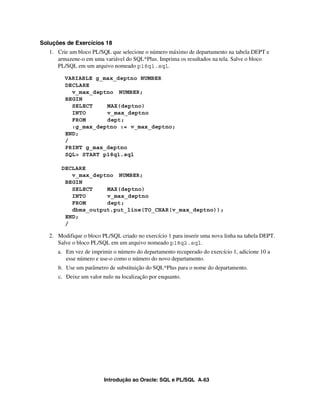 Soluções de Exercícios 18
   1. Crie um bloco PL/SQL que selecione o número máximo de departamento na tabela DEPT e
      armazene-o em uma variável do SQL*Plus. Imprima os resultados na tela. Salve o bloco
      PL/SQL em um arquivo nomeado p18q1.sql.

         VARIABLE g_max_deptno NUMBER
         DECLARE
           v_max_deptno NUMBER;
         BEGIN
           SELECT    MAX(deptno)
           INTO      v_max_deptno
           FROM      dept;
           :g_max_deptno := v_max_deptno;
         END;
         /
         PRINT g_max_deptno
         SQL> START p18q1.sql

        DECLARE
           v_max_deptno NUMBER;
         BEGIN
           SELECT    MAX(deptno)
           INTO      v_max_deptno
           FROM      dept;
           dbms_output.put_line(TO_CHAR(v_max_deptno));
         END;
         /

   2. Modifique o bloco PL/SQL criado no exercício 1 para inserir uma nova linha na tabela DEPT.
      Salve o bloco PL/SQL em um arquivo nomeado p18q2.sql.
      a. Em vez de imprimir o número do departamento recuperado do exercício 1, adicione 10 a
         esse número e use-o como o número do novo departamento.
      b. Use um parâmetro de substituição do SQL*Plus para o nome do departamento.
      c. Deixe um valor nulo na localização por enquanto.




                         Introdução ao Oracle: SQL e PL/SQL A-63
 