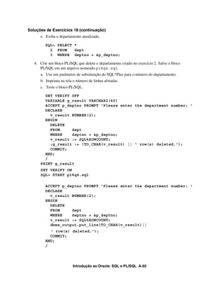 Soluções de Exercícios 18 (continuação)
      e. Exiba o departamento atualizado.

         SQL> SELECT *
           2 FROM    dept
           3 WHERE deptno = &p_deptno;

   4. Crie um bloco PL/SQL que delete o departamento criado no exercício 2. Salve o bloco
      PL/SQL em um arquivo nomeado p18q4.sql.
      a. Use um parâmetro de substituição do SQL*Plus para o número do departamento.
      b. Imprima na tela o número de linhas afetadas.
      c. Teste o bloco PL/SQL.

        SET VERIFY OFF
        VARIABLE g_result VARCHAR2(40)
        ACCEPT p_deptno PROMPT 'Please enter the department number: '
        DECLARE
          v_result NUMBER(2);
        BEGIN
          DELETE
          FROM     dept
          WHERE    deptno = &p_deptno;
          v_result := SQL%ROWCOUNT;
          :g_result := (TO_CHAR(v_result) || ' row(s) deleted.');
          COMMIT;
        END;
        /
      PRINT g_result
      SET VERIFY ON
      SQL> START p18q4.sql

         ACCEPT p_deptno PROMPT 'Please enter the department number: '
         DECLARE
           v_result NUMBER(2);
         BEGIN
           DELETE
           FROM     dept
           WHERE    deptno = &p_deptno;
           v_result := SQL%ROWCOUNT;
           dbms_output.put_line(TO_CHAR(v_result)||
           ' row(s) deleted.');
           COMMIT;
         END;
         /




                         Introdução ao Oracle: SQL e PL/SQL A-65
 