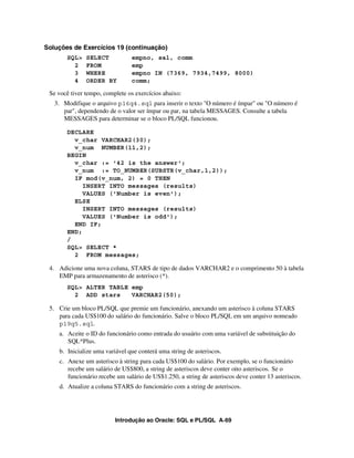 Soluções de Exercícios 19 (continuação)
       SQL>    SELECT           empno, sal, comm
         2     FROM             emp
         3     WHERE            empno IN (7369, 7934,7499, 8000)
         4     ORDER BY         comm;

 Se você tiver tempo, complete os exercícios abaixo:
   3. Modifique o arquivo p16q4.sql para inserir o texto "O número é ímpar" ou "O número é
      par", dependendo de o valor ser ímpar ou par, na tabela MESSAGES. Consulte a tabela
      MESSAGES para determinar se o bloco PL/SQL funcionou.

       DECLARE
         v_char VARCHAR2(30);
         v_num NUMBER(11,2);
       BEGIN
         v_char := '42 is the answer';
         v_num := TO_NUMBER(SUBSTR(v_char,1,2));
         IF mod(v_num, 2) = 0 THEN
            INSERT INTO messages (results)
            VALUES ('Number is even');
         ELSE
            INSERT INTO messages (results)
            VALUES ('Number is odd');
         END IF;
       END;
       /
       SQL> SELECT *
         2 FROM messages;

 4. Adicione uma nova coluna, STARS de tipo de dados VARCHAR2 e o comprimento 50 à tabela
    EMP para armazenamento de asterisco (*).
       SQL> ALTER TABLE emp
         2 ADD stars    VARCHAR2(50);

 5. Crie um bloco PL/SQL que premie um funcionário, anexando um asterisco à coluna STARS
    para cada US$100 do salário do funcionário. Salve o bloco PL/SQL em um arquivo nomeado
    p19q5.sql.
    a. Aceite o ID do funcionário como entrada do usuário com uma variável de substituição do
       SQL*Plus.
    b. Inicialize uma variável que conterá uma string de asteriscos.
    c. Anexe um asterisco à string para cada US$100 do salário. Por exemplo, se o funcionário
       recebe um salário de US$800, a string de asteriscos deve conter oito asteriscos. Se o
       funcionário recebe um salário de US$1.250, a string de asteriscos deve conter 13 asteriscos.
    d. Atualize a coluna STARS do funcionário com a string de asteriscos.




                          Introdução ao Oracle: SQL e PL/SQL A-69
 