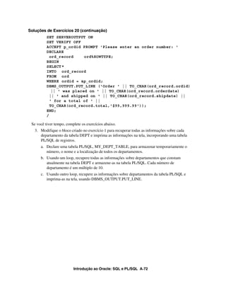 Soluções de Exercícios 20 (continuação)
          SET SERVEROUTPUT ON
          SET VERIFY OFF
          ACCEPT p_ordid PROMPT 'Please enter an order number: '
          DECLARE
            ord_record     ord%ROWTYPE;
          BEGIN
          SELECT *
          INTO ord_record
          FROM ord
          WHERE ordid = &p_ordid;
          DBMS_OUTPUT.PUT_LINE ('Order ' || TO_CHAR(ord_record.ordid)
             || ' was placed on ' || TO_CHAR(ord_record.orderdate)
            || ' and shipped on ' || TO_CHAR(ord_record.shipdate) ||
            ' for a total of ' ||
            TO_CHAR(ord_record.total,'$99,999.99'));
          END;
          /

 Se você tiver tempo, complete os exercícios abaixo.
   3. Modifique o bloco criado no exercício 1 para recuperar todas as informações sobre cada
      departamento da tabela DEPT e imprima as informações na tela, incorporando uma tabela
      PL/SQL de registros.
      a. Declare uma tabela PL/SQL, MY_DEPT_TABLE, para armazenar temporariamente o
         número, o nome e a localização de todos os departamentos.
      b. Usando um loop, recupere todas as informações sobre departamentos que constam
         atualmente na tabela DEPT e armazene-as na tabela PL/SQL. Cada número de
         departamento é um múltiplo de 10.
      c. Usando outro loop, recupere as informações sobre departamentos da tabela PL/SQL e
         imprima-as na tela, usando DBMS_OUTPUT.PUT_LINE.




                          Introdução ao Oracle: SQL e PL/SQL A-72
 