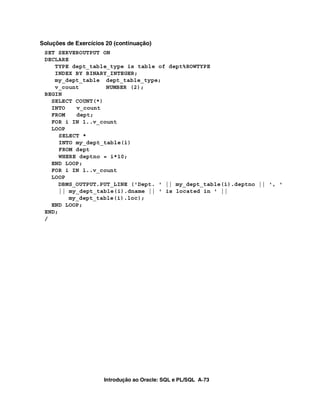 Soluções de Exercícios 20 (continuação)
 SET SERVEROUTPUT ON
 DECLARE
    TYPE dept_table_type is table of dept%ROWTYPE
    INDEX BY BINARY_INTEGER;
    my_dept_table dept_table_type;
    v_count         NUMBER (2);
 BEGIN
   SELECT COUNT(*)
   INTO    v_count
   FROM    dept;
   FOR i IN 1..v_count
   LOOP
      SELECT *
      INTO my_dept_table(i)
      FROM dept
      WHERE deptno = i*10;
   END LOOP;
   FOR i IN 1..v_count
   LOOP
      DBMS_OUTPUT.PUT_LINE ('Dept. ' || my_dept_table(i).deptno || ', '
      || my_dept_table(i).dname || ' is located in ' ||
         my_dept_table(i).loc);
   END LOOP;
 END;
 /




                      Introdução ao Oracle: SQL e PL/SQL A-73
 