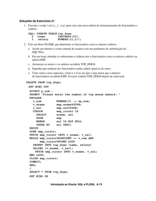 Soluções de Exercícios 21
   1. Execute o script lab21_1.sql para criar uma nova tabela de armazenamento de funcionários e
      salários.
      SQL> CREATE TABLE top_dogs
        2 (name         VARCHAR2(25),
        3   salary      NUMBER(11,2));
   2. Crie um bloco PL/SQL que determine os funcionários com os maiores salários.
      a. Aceite um número n como entrada de usuário com um parâmetro de substituição do
         SQL*Plus.
      b. Em um loop, obtenha os sobrenomes e salários dos n funcionários com os maiores salários na
         tabela EMP.
      c. Armazene os nomes e os salários na tabela TOP_DOGS.
      d. Suponha que nenhum dos funcionários tenha salário igual ao do outro.
      e. Teste vários casos especiais, como n = 0 ou em que n seja maior que o número
         de funcionários na tabela EMP. Esvazie a tabela TOP_DOGS depois de cada teste.

    DELETE FROM top_dogs;
      SET ECHO OFF
       ACCEPT p_num -
       PROMPT 'Please enter the number of top money makers: '
       DECLARE
         v_num          NUMBER(3) := &p_num;
         v_ename        emp.ename%TYPE;
         v_sal          emp.sal%TYPE;
         CURSOR         emp_cursor IS
            SELECT      ename, sal
            FROM        emp
            WHERE       sal IS NOT NULL
            ORDER BY    sal DESC;
       BEGIN
       OPEN emp_cursor;
       FETCH emp_cursor INTO v_ename, v_sal;
       WHILE emp_cursor%ROWCOUNT <= v_num AND
              emp_cursor%FOUND LOOP
         INSERT INTO top_dogs (name, salary)
         VALUES (v_ename, v_sal);
          FETCH emp_cursor INTO v_ename, v_sal;
       END LOOP;
       CLOSE emp_cursor;
       COMMIT;
       END;
       /
       SELECT * FROM top_dogs;
       SET ECHO ON


                         Introdução ao Oracle: SQL e PL/SQL A-74
 