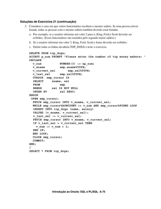 Soluções de Exercícios 21 (continuação)
   3. Considere o caso em que vários funcionários recebem o mesmo salário. Se uma pessoa estiver
      listada, todas as pessoas com o mesmo salário também deverão estar listadas.
      a. Por exemplo, se o usuário informar um valor 2 para n, King, Ford e Scott deverão ser
         exibidos. (Esses funcionários são reunidos pelo segundo maior salário.)
      b. Se o usuário informar um valor 3, King, Ford, Scott e Jones deverão ser exibidos.
      c. Delete todas as linhas da tabela TOP_DOGS e teste o exercício.

      DELETE FROM top_dogs;
      ACCEPT p_num PROMPT 'Please enter the number of top money makers: '
      DECLARE
         v_num           NUMBER(3) := &p_num;
         v_ename         emp.ename%TYPE;
         v_current_sal        emp.sal%TYPE;
         v_last_sal      emp.sal%TYPE;
         CURSOR emp_cursor IS
         SELECT     ename, sal
         FROM            emp
         WHERE      sal IS NOT NULL
         ORDER BY        sal DESC;
      BEGIN
        OPEN emp_cursor;
         FETCH emp_cursor INTO v_ename, v_current_sal;
         WHILE emp_cursor%ROWCOUNT <= v_num AND emp_cursor%FOUND LOOP
         INSERT INTO top_dogs (name, salary)
         VALUES (v_ename, v_current_sal);
         v_last_sal := v_current_sal;
         FETCH emp_cursor INTO v_ename, v_current_sal;
         IF v_last_sal = v_current_sal THEN
           v_num := v_num + 1;
         END IF;
         END LOOP;
         CLOSE emp_cursor;
         COMMIT;
      END;
      /
      SELECT * FROM top_dogs;




                         Introdução ao Oracle: SQL e PL/SQL A-75
 
