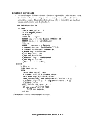 Soluções de Exercícios 22
   1. Use um cursor para recuperar o número e o nome de departamento a partir da tabela DEPT.
      Passe o número do departamento para outro cursor recuperar os detalhes sobre o nome do
      funcionário, o cargo, a data de admissão e salário de todos os funcionários que trabalham
      naquele departamento a partir da tabela EMP.

     SET SERVEROUTPUT ON
     DECLARE
          CURSOR dept_cursor IS
          SELECT deptno,dname
          FROM dept
          ORDER BY      deptno;
          CURSOR emp_cursor(v_deptno NUMBER) IS
          SELECT ename,job,hiredate,sal
          FROM emp
          WHERE      deptno = v_deptno;
          v_current_deptno dept.deptno%TYPE;
          v_current_dname dept.dname%TYPE;
          v_ename emp.ename%TYPE;
          v_job emp.job%TYPE;
          v_mgr emp.mgr%TYPE;
          v_hiredate emp.hiredate%TYPE;
          v_sal emp.sal%TYPE;
          v_line varchar2(100);
    BEGIN
        v_line := '                                                                  ';
        OPEN dept_cursor;
        LOOP
            FETCH dept_cursor INTO
            v_current_deptno,v_current_dname;
            EXIT WHEN dept_cursor%NOTFOUND;
            DBMS_OUTPUT.PUT_LINE ('Department Number : ' ||
            v_current_deptno || ' Department Name : ' ||
            v_current_dname);
           DBMS_OUTPUT.PUT_LINE(v_line);
            IF emp_cursor%ISOPEN THEN
                CLOSE emp_cursor;
          END IF;
 Observação: A solução continua na próxima página.




                         Introdução ao Oracle: SQL e PL/SQL A-76
 