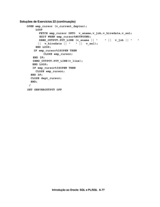 Soluções de Exercícios 22 (continuação)
    OPEN emp_cursor (v_current_deptno);
          LOOP
            FETCH emp_cursor INTO v_ename,v_job,v_hiredate,v_sal;
            EXIT WHEN emp_cursor%NOTFOUND;
            DBMS_OUTPUT.PUT_LINE (v_ename || '   ' || v_job || '    '
           || v_hiredate || '     ' || v_sal);
          END LOOP;
         IF emp_cursor%ISOPEN THEN
               CLOSE emp_cursor;
        END IF;
        DBMS_OUTPUT.PUT_LINE(v_line);
        END LOOP;
        IF emp_cursor%ISOPEN THEN
          CLOSE emp_cursor;
       END IF;
       CLOSE dept_cursor;
       END;
     /
     SET SERVEROUTPUT OFF




                      Introdução ao Oracle: SQL e PL/SQL A-77
 
