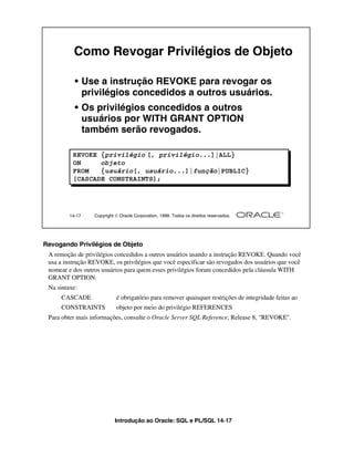 Como Revogar Privilégios de Objeto

           • Use a instrução REVOKE para revogar os
             privilégios concedidos a outros usuários.
           • Os privilégios concedidos a outros
             usuários por WITH GRANT OPTION
             também serão revogados.

          REVOKE {privilégio [, privilégio...]|ALL}
          ON     objeto
          FROM   {usuário[, usuário...]|função|PUBLIC}
          [CASCADE CONSTRAINTS];




         14-17    Copyright  Oracle Corporation, 1999. Todos os direitos reservados.




Revogando Privilégios de Objeto
 A remoção de privilégios concedidos a outros usuários usando a instrução REVOKE. Quando você
 usa a instrução REVOKE, os privilégios que você especificar são revogados dos usuários que você
 nomear e dos outros usuários para quem esses privilégios foram concedidos pela cláusula WITH
 GRANT OPTION.
 Na sintaxe:
     CASCADE                é obrigatório para remover quaisquer restrições de integridade feitas ao
     CONSTRAINTS            objeto por meio do privilégio REFERENCES
 Para obter mais informações, consulte o Oracle Server SQL Reference, Release 8, "REVOKE".




                            Introdução ao Oracle: SQL e PL/SQL 14-17
 