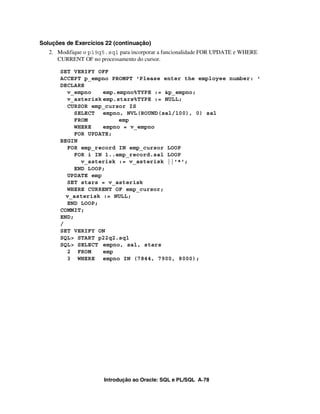 Soluções de Exercícios 22 (continuação)
   2. Modifique o p19q5.sql para incorporar a funcionalidade FOR UPDATE e WHERE
      CURRENT OF no processamento do cursor.

       SET VERIFY OFF
       ACCEPT p_empno PROMPT 'Please enter the employee number: '
       DECLARE
         v_empno    emp.empno%TYPE := &p_empno;
         v_asterisk emp.stars%TYPE := NULL;
         CURSOR emp_cursor IS
            SELECT empno, NVL(ROUND(sal/100), 0) sal
            FROM         emp
            WHERE   empno = v_empno
            FOR UPDATE;
       BEGIN
         FOR emp_record IN emp_cursor LOOP
            FOR i IN 1..emp_record.sal LOOP
              v_asterisk := v_asterisk ||'*';
            END LOOP;
         UPDATE emp
         SET stars = v_asterisk
         WHERE CURRENT OF emp_cursor;
         v_asterisk := NULL;
         END LOOP;
       COMMIT;
       END;
       /
       SET VERIFY ON
       SQL> START p22q2.sql
       SQL> SELECT empno, sal, stars
         2 FROM     emp
         3 WHERE empno IN (7844, 7900, 8000);




                       Introdução ao Oracle: SQL e PL/SQL A-78
 