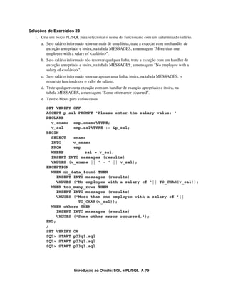 Soluções de Exercícios 23
   1. Crie um bloco PL/SQL para selecionar o nome do funcionário com um determinado salário.
      a. Se o salário informado retornar mais de uma linha, trate a exceção com um handler de
         exceção apropriado e insira, na tabela MESSAGES, a mensagem "More than one
         employee with a salary of <salário>".
      b. Se o salário informado não retornar qualquer linha, trate a exceção com um handler de
         exceção apropriado e insira, na tabela MESSAGES, a mensagem "No employee with a
         salary of <salário>".
      c. Se o salário informado retornar apenas uma linha, insira, na tabela MESSAGES, o
         nome do funcionário e o valor do salário.
      d. Trate qualquer outra exceção com um handler de exceção apropriado e insira, na
         tabela MESSAGES, a mensagem "Some other error occurred".
      e. Teste o bloco para vários casos.

         SET VERIFY OFF
         ACCEPT p_sal PROMPT 'Please enter the salary value: '
         DECLARE
           v_ename emp.ename%TYPE;
           v_sal     emp.sal%TYPE := &p_sal;
         BEGIN
           SELECT    ename
           INTO      v_ename
           FROM      emp
           WHERE          sal = v_sal;
           INSERT INTO messages (results)
           VALUES (v_ename || ' - ' || v_sal);
         EXCEPTION
           WHEN no_data_found THEN
              INSERT INTO messages (results)
              VALUES ('No employee with a salary of '|| TO_CHAR(v_sal));
           WHEN too_many_rows THEN
              INSERT INTO messages (results)
              VALUES ('More than one employee with a salary of '||
                       TO_CHAR(v_sal));
           WHEN others THEN
              INSERT INTO messages (results)
              VALUES ('Some other error occurred.');
         END;
         /
         SET VERIFY ON
         SQL> START p23q1.sql
         SQL> START p23q1.sql
         SQL> START p23q1.sql




                          Introdução ao Oracle: SQL e PL/SQL A-79
 