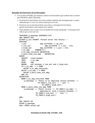 Soluções de Exercícios 23 (continuação)
   3. Crie um bloco PL/SQL que imprima o número de funcionários que recebem mais ou menos
      que US$100 do salário informado.
      a. Se não houver funcionários nessa faixa salarial, imprima uma mensagem para o usuário
         indicando que é o caso. Use uma exceção para esse caso.
      b. Se houver um ou mais funcionários nessa faixa, a mensagem deverá indicar
         quantos funcionários estão naquela faixa salarial.
      c. Trate qualquer outra exceção com um handler de exceção apropriado. A mensagem deve
         indicar que ocorreu um erro.

         VARIABLE g_message VARCHAR2(100)
         SET VERIFY OFF
         ACCEPT p_sal PROMPT 'Please enter the salary: '
         DECLARE
           v_sal               emp.sal%TYPE := &p_sal;
           v_low_sal                emp.sal%TYPE := v_sal - 100;
           v_high_sal          emp.sal%TYPE := v_sal + 100;
           v_no_emp       NUMBER(7);
           e_no_emp_returned EXCEPTION;
           e_more_than_one_emp      EXCEPTION;
         BEGIN
           SELECT    count(ename)
           INTO      v_no_emp
           FROM      emp
           WHERE     sal between v_low_sal and v_high_sal;
           IF v_no_emp = 0 THEN
              RAISE e_no_emp_returned;
           ELSIF v_no_emp > 0 THEN
              RAISE e_more_than_one_emp;
           END IF;
         EXCEPTION
           WHEN e_no_emp_returned THEN
              :g_message := 'There is no employee salary between '||
                            TO_CHAR(v_low_sal) || ' and '||
                                 TO_CHAR(v_high_sal);
           WHEN e_more_than_one_emp THEN
              :g_message := 'There is/are '|| TO_CHAR(v_no_emp) ||
                            ' employee(s) with a salary between '||
                          TO_CHAR(v_low_sal) || ' and '||
                          TO_CHAR(v_high_sal);
         END;
         /
         SET VERIFY ON
         PRINT g_message
         SQL> START p23q3.sql



                         Introdução ao Oracle: SQL e PL/SQL A-82
 