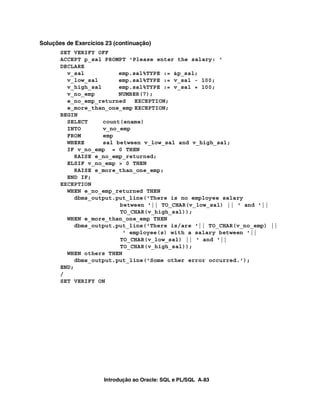 Soluções de Exercícios 23 (continuação)
       SET VERIFY OFF
       ACCEPT p_sal PROMPT 'Please enter the salary: '
       DECLARE
         v_sal           emp.sal%TYPE := &p_sal;
         v_low_sal       emp.sal%TYPE := v_sal - 100;
         v_high_sal      emp.sal%TYPE := v_sal + 100;
         v_no_emp        NUMBER(7);
         e_no_emp_returned    EXCEPTION;
         e_more_than_one_emp EXCEPTION;
       BEGIN
         SELECT     count(ename)
         INTO       v_no_emp
         FROM       emp
         WHERE      sal between v_low_sal and v_high_sal;
         IF v_no_emp = 0 THEN
            RAISE e_no_emp_returned;
         ELSIF v_no_emp > 0 THEN
            RAISE e_more_than_one_emp;
         END IF;
       EXCEPTION
         WHEN e_no_emp_returned THEN
            dbms_output.put_line('There is no employee salary
                         between '|| TO_CHAR(v_low_sal) || ' and '||
                         TO_CHAR(v_high_sal));
         WHEN e_more_than_one_emp THEN
            dbms_output.put_line('There is/are '|| TO_CHAR(v_no_emp) ||
                          ' employee(s) with a salary between '||
                         TO_CHAR(v_low_sal) || ' and '||
                         TO_CHAR(v_high_sal));
         WHEN others THEN
            dbms_output.put_line('Some other error occurred.');
       END;
       /
       SET VERIFY ON




                      Introdução ao Oracle: SQL e PL/SQL A-83
 