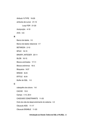 Atributo %TYPE 16-26

    atributos de cursor 21-14

           Loop FOR 21-20

    Autojunção 4-19

    AVG 5-6

B

    Banco de dados I-5

    Banco de dados relacional I-7

    BETWEEN 2-10

    BFILE 16-15

    BINARY_INTEGER 20-11

    BLOB 16-15

    Blocos aninhados 17-11

    Blocos anônimos 16-5

    Bloqueios 9-37

    BREAK 8-23

    BTITLE 8-24

    Buffer do SQL 1-5

C

    cabeçalho de coluna 1-8

    CACHE 13-5

    Campo I-14, 20-4

    CASCADE CONSTRAINTS 11-25

    Ciclo de vida de desenvolvimento do sistema I-3

    Cláusula ADD. 11-17

    Cláusula DISABLE 11-20


                     Introdução ao Oracle: Índice do SQL e PL/SQL - 2
 