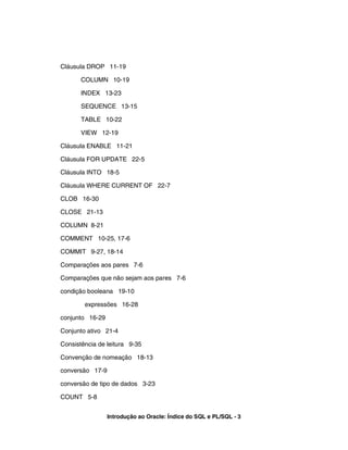 Cláusula DROP 11-19

       COLUMN 10-19

       INDEX 13-23

       SEQUENCE 13-15

       TABLE 10-22

       VIEW 12-19

Cláusula ENABLE 11-21

Cláusula FOR UPDATE 22-5

Cláusula INTO 18-5

Cláusula WHERE CURRENT OF 22-7

CLOB 16-30

CLOSE 21-13

COLUMN 8-21

COMMENT 10-25, 17-6

COMMIT 9-27, 18-14

Comparações aos pares 7-6

Comparações que não sejam aos pares 7-6

condição booleana 19-10

        expressões 16-28

conjunto 16-29

Conjunto ativo 21-4

Consistência de leitura 9-35

Convenção de nomeação 18-13

conversão 17-9

conversão de tipo de dados 3-23

COUNT 5-8


                 Introdução ao Oracle: Índice do SQL e PL/SQL - 3
 