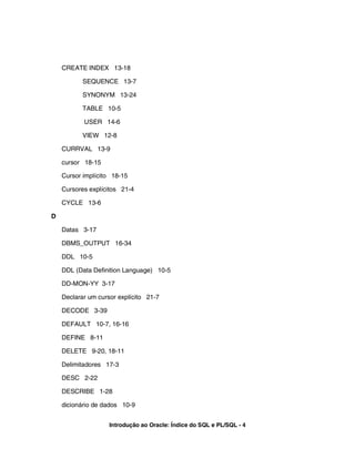 CREATE INDEX 13-18

           SEQUENCE 13-7

           SYNONYM 13-24

           TABLE 10-5

           USER 14-6

           VIEW 12-8

    CURRVAL 13-9

    cursor 18-15

    Cursor implícito 18-15

    Cursores explícitos 21-4

    CYCLE 13-6

D

    Datas 3-17

    DBMS_OUTPUT 16-34

    DDL 10-5

    DDL (Data Definition Language) 10-5

    DD-MON-YY 3-17

    Declarar um cursor explícito 21-7

    DECODE 3-39

    DEFAULT 10-7, 16-16

    DEFINE 8-11

    DELETE 9-20, 18-11

    Delimitadores 17-3

    DESC 2-22

    DESCRIBE 1-28

    dicionário de dados 10-9


                    Introdução ao Oracle: Índice do SQL e PL/SQL - 4
 