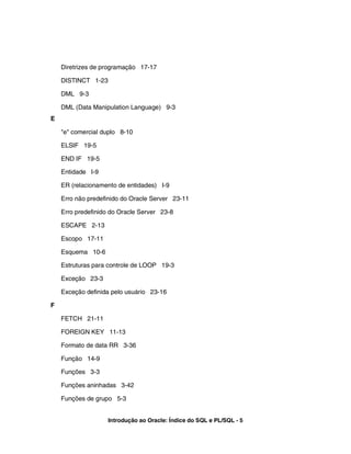 Diretrizes de programação 17-17

    DISTINCT 1-23

    DML 9-3

    DML (Data Manipulation Language) 9-3
E

    "e" comercial duplo 8-10

    ELSIF 19-5

    END IF 19-5

    Entidade I-9

    ER (relacionamento de entidades) I-9

    Erro não predefinido do Oracle Server 23-11

    Erro predefinido do Oracle Server 23-8

    ESCAPE 2-13

    Escopo 17-11

    Esquema 10-6

    Estruturas para controle de LOOP 19-3

    Exceção 23-3

    Exceção definida pelo usuário 23-16

F

    FETCH 21-11

    FOREIGN KEY 11-13

    Formato de data RR 3-36

    Função 14-9

    Funções 3-3

    Funções aninhadas 3-42

    Funções de grupo 5-3


                    Introdução ao Oracle: Índice do SQL e PL/SQL - 5
 