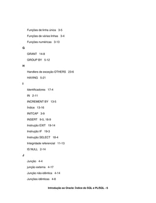 Funções de linha única 3-5

    Funções de várias linhas 3-4

    Funções numéricas 3-13

G

    GRANT 14-8

    GROUP BY 5-12

H

    Handlers de exceção OTHERS 23-6

    HAVING 5-21

I

    Identificadores 17-4

    IN 2-11

    INCREMENT BY 13-5

    Índice 13-16

    INITCAP 3-9

    INSERT 9-5, 18-9

    Instrução EXIT 19-14

    Instrução IF 19-3

    Instrução SELECT 18-4

    Integridade referencial 11-13

    IS NULL 2-14

J

    Junção 4-4

    junção externa 4-17

    Junção não-idêntica 4-14

    Junções idênticas 4-8


                    Introdução ao Oracle: Índice do SQL e PL/SQL - 6
 