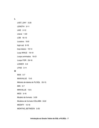 L

    LAST_DAY 3-20

    LENGTH 3-11

    LIKE 2-12

    Literal 1-20

    LOB 16-13

    Locators 16-9

    login.sql 8-18

    loop básico 19-14

    Loop WHILE 19-19

    Loops aninhados 19-21

    Loops FOR 29-16

    LOWER 3-9

    LPAD 3-11
M

    MAX 5-7

    MAXVALUE 13-5

    Método de tabela do PL/SQL 20-15

    MIN 5-7

    MINVALUE 13-5

    MOD 3-16

    Modelo de formato 3-29

    Modelos de formato COLUMN 8-22

    MODIFY 10-18

    MONTHS_BETWEEN 3-20




                     Introdução ao Oracle: Índice do SQL e PL/SQL - 7
 