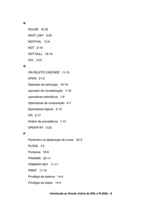N

    NCLOB 16-30

    NEXT_DAY 3-20

    NEXTVAL 13-9

    NOT 2-18

    NOT NULL 16-16

    NVL 3-37

O

    ON DELETE CASCADE 11-15

    OPEN 21-9

    Operador de atribuição 16-16

    operador de concatenação 1-18

    operadores aritméticos 1-9

    Operadores de comparação 2-7

    Operadores lógicos 2-15

    OR 2-17

    Ordem de precedência 1-12

    ORDER BY 2-22

P

    Parâmetro na declaração de cursor 22-3

    PL/SQL I-3

    Ponteiros 16-9

    PRAGMA 23-11

    PRIMARY KEY 11-11

    PRINT 17-16

    Privilégio de sistema 14-4

    Privilégio do objeto 14-4


                     Introdução ao Oracle: Índice do SQL e PL/SQL - 8
 