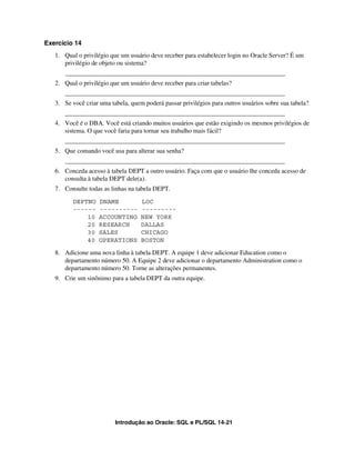 Exercício 14
   1. Qual o privilégio que um usuário deve receber para estabelecer login no Oracle Server? É um
      privilégio de objeto ou sistema?
      _____________________________________________________________________
   2. Qual o privilégio que um usuário deve receber para criar tabelas?
      _____________________________________________________________________
   3. Se você criar uma tabela, quem poderá passar privilégios para outros usuários sobre sua tabela?
      _____________________________________________________________________
   4. Você é o DBA. Você está criando muitos usuários que estão exigindo os mesmos privilégios de
      sistema. O que você faria para tornar seu trabalho mais fácil?
      _____________________________________________________________________
   5. Que comando você usa para alterar sua senha?
      _____________________________________________________________________
   6. Conceda acesso à tabela DEPT a outro usuário. Faça com que o usuário lhe conceda acesso de
      consulta à tabela DEPT dele(a).
   7. Consulte todas as linhas na tabela DEPT.

         DEPTNO    DNAME            LOC
         ------    ----------       ---------
             10    ACCOUNTING       NEW YORK
             20    RESEARCH         DALLAS
             30    SALES            CHICAGO
             40    OPERATIONS       BOSTON

   8. Adicione uma nova linha à tabela DEPT. A equipe 1 deve adicionar Education como o
      departamento número 50. A Equipe 2 deve adicionar o departamento Administration como o
      departamento número 50. Torne as alterações permanentes.
   9. Crie um sinônimo para a tabela DEPT da outra equipe.




                          Introdução ao Oracle: SQL e PL/SQL 14-21
 