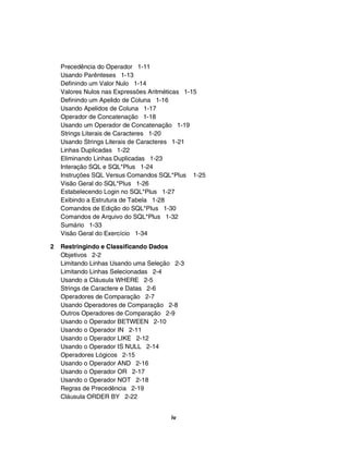 Precedência do Operador 1-11
    Usando Parênteses 1-13
    Definindo um Valor Nulo 1-14
    Valores Nulos nas Expressões Aritméticas 1-15
    Definindo um Apelido de Coluna 1-16
    Usando Apelidos de Coluna 1-17
    Operador de Concatenação 1-18
    Usando um Operador de Concatenação 1-19
    Strings Literais de Caracteres 1-20
    Usando Strings Literais de Caracteres 1-21
    Linhas Duplicadas 1-22
    Eliminando Linhas Duplicadas 1-23
    Interação SQL e SQL*Plus 1-24
    Instruções SQL Versus Comandos SQL*Plus 1-25
    Visão Geral do SQL*Plus 1-26
    Estabelecendo Login no SQL*Plus 1-27
    Exibindo a Estrutura de Tabela 1-28
    Comandos de Edição do SQL*Plus 1-30
    Comandos de Arquivo do SQL*Plus 1-32
    Sumário 1-33
    Visão Geral do Exercício 1-34

2   Restringindo e Classificando Dados
    Objetivos 2-2
    Limitando Linhas Usando uma Seleção 2-3
    Limitando Linhas Selecionadas 2-4
    Usando a Cláusula WHERE 2-5
    Strings de Caractere e Datas 2-6
    Operadores de Comparação 2-7
    Usando Operadores de Comparação 2-8
    Outros Operadores de Comparação 2-9
    Usando o Operador BETWEEN 2-10
    Usando o Operador IN 2-11
    Usando o Operador LIKE 2-12
    Usando o Operador IS NULL 2-14
    Operadores Lógicos 2-15
    Usando o Operador AND 2-16
    Usando o Operador OR 2-17
    Usando o Operador NOT 2-18
    Regras de Precedência 2-19
    Cláusula ORDER BY 2-22


                                      iv
 